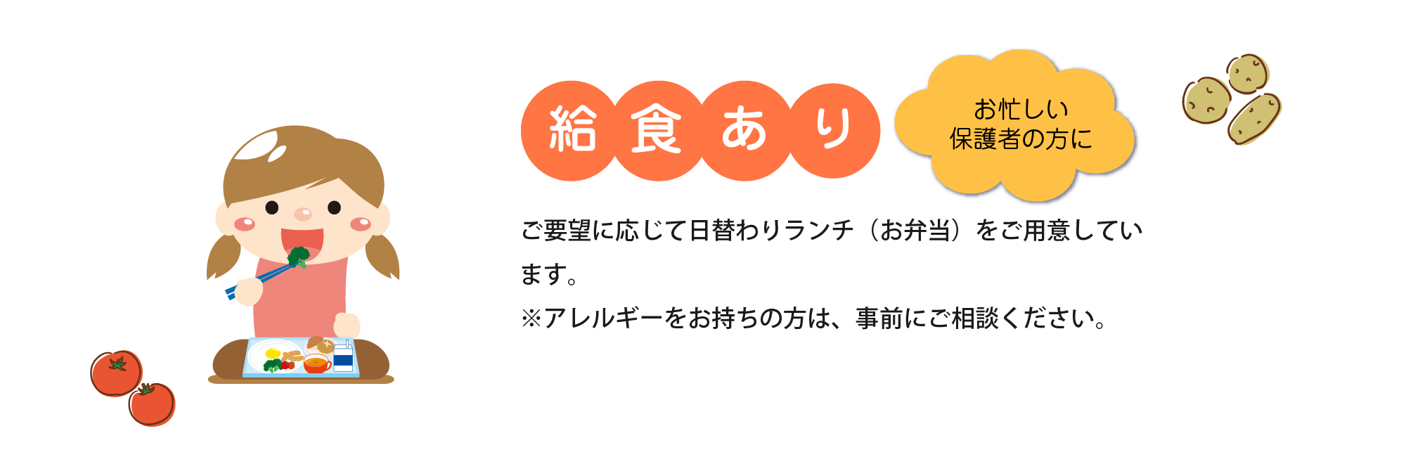 給食あり | ご要望に応じて日替わりランチ（お弁当）を用意しています。スタッフがアレルギー、好き嫌いの聞き取りを行い幼児給食専門の栄養士さんが日々の献立に反映します。